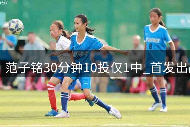 范子铭30分钟10投仅1中 首发出战状态低迷引质疑