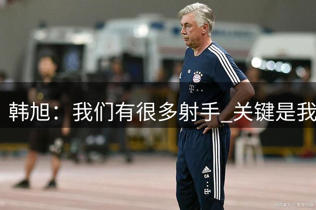 韩旭：我们有很多射手 关键是我们是否有足够信心&我们得坚决出手